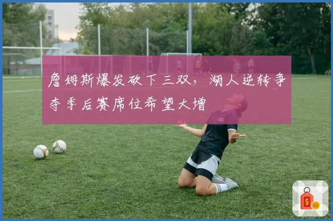 詹姆斯爆发砍下三双，湖人逆转争夺季后赛席位希望大增