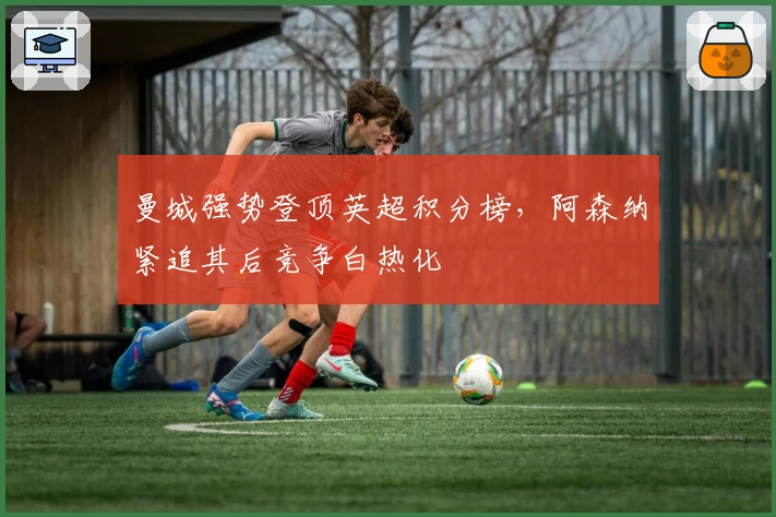 曼城强势登顶英超积分榜，阿森纳紧追其后竞争白热化