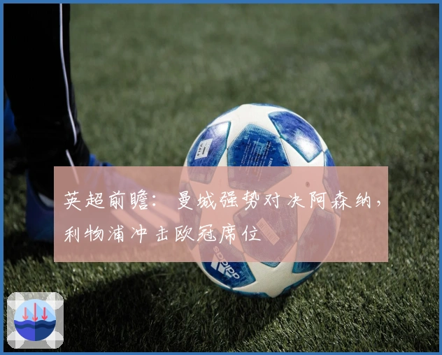 英超前瞻：曼城强势对决阿森纳，利物浦冲击欧冠席位