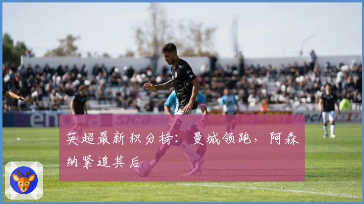 英超最新积分榜：曼城领跑，阿森纳紧追其后