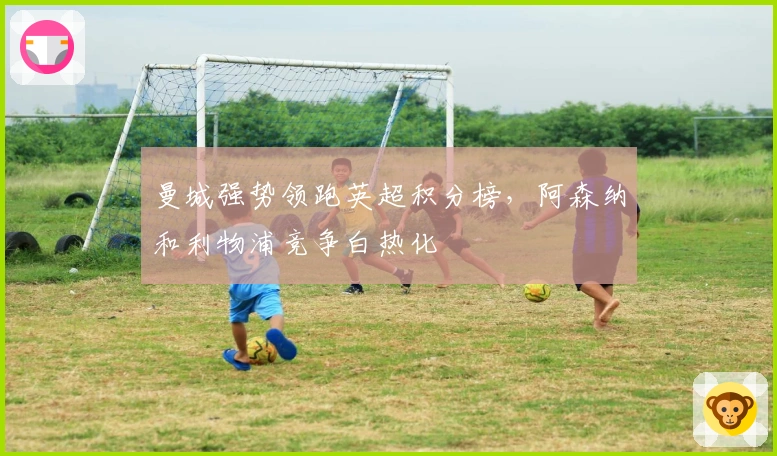 曼城强势领跑英超积分榜，阿森纳和利物浦竞争白热化