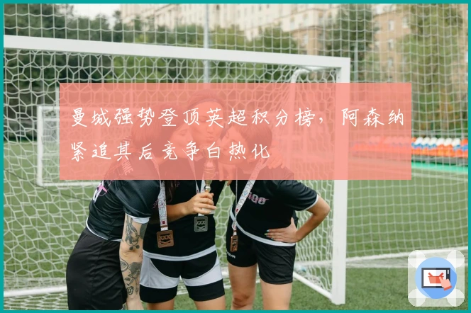 曼城强势登顶英超积分榜，阿森纳紧追其后竞争白热化