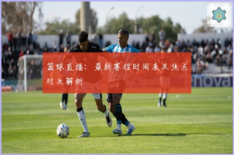 篮球直播：最新赛程时间表及焦点对决解析