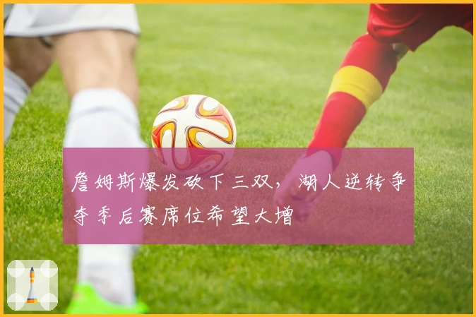 詹姆斯爆发砍下三双，湖人逆转争夺季后赛席位希望大增