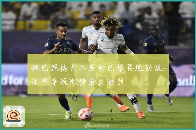 姆巴佩梅开二度助巴黎再胜劲敌，法甲争冠形势愈发激烈